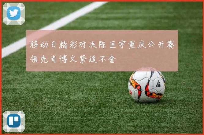 移动日精彩对决陈匡宇重庆公开赛领先肖博文紧追不舍