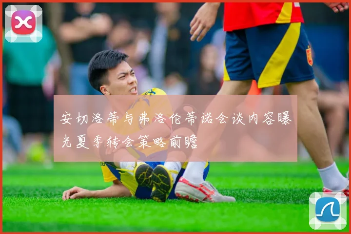 安切洛蒂与弗洛伦蒂诺会谈内容曝光夏季转会策略前瞻